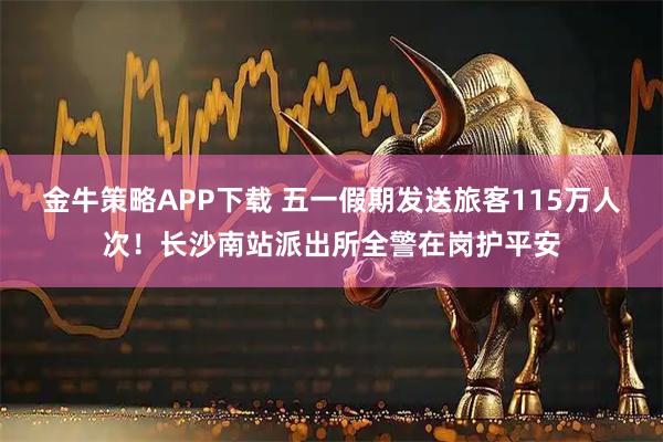 金牛策略APP下载 五一假期发送旅客115万人次！长沙南站派出所全警在岗护平安