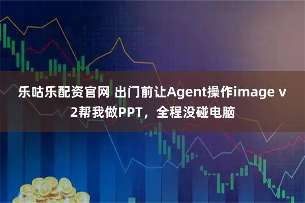 乐咕乐配资官网 出门前让Agent操作image v2帮我做PPT，全程没碰电脑