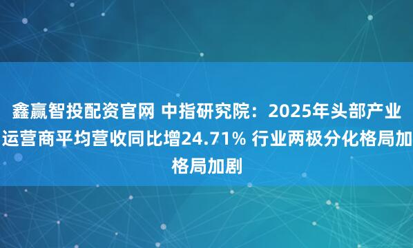 鑫赢智投配资官网 中指研究院：2025年头部产业园运营商平均营收同比增24.71% 行业两极分化格局加剧