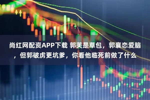尚红网配资APP下载 郭芙是草包，郭襄恋爱脑，但郭破虏更坑爹，你看他临死前做了什么