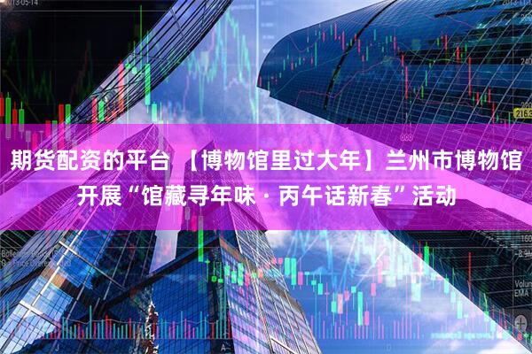 期货配资的平台 【博物馆里过大年】兰州市博物馆开展“馆藏寻年味 · 丙午话新春”活动
