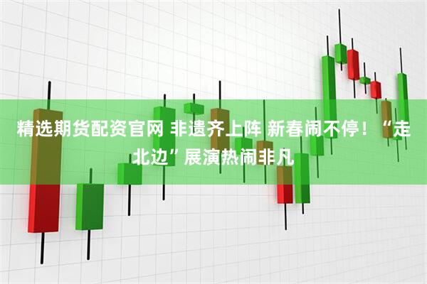 精选期货配资官网 非遗齐上阵 新春闹不停！“走北边”展演热闹非凡